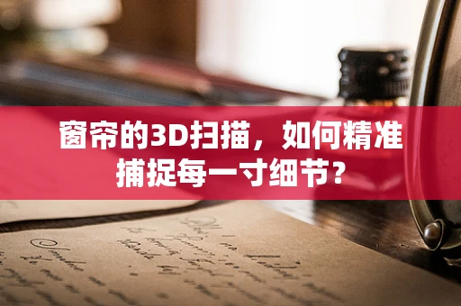 窗帘的3D扫描，如何精准捕捉每一寸细节？