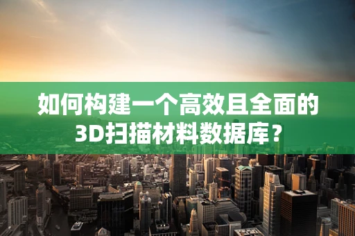 如何构建一个高效且全面的3D扫描材料数据库？
