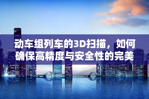 动车组列车的3D扫描，如何确保高精度与安全性的完美结合？