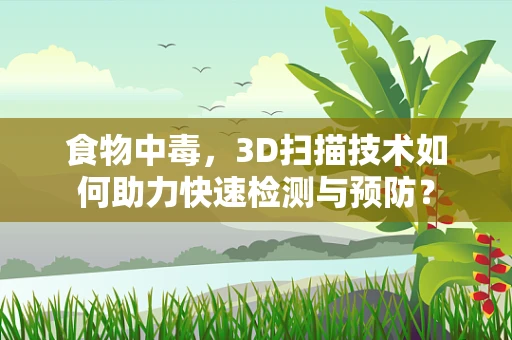 食物中毒，3D扫描技术如何助力快速检测与预防？