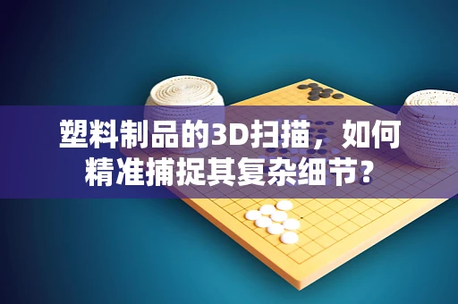 塑料制品的3D扫描，如何精准捕捉其复杂细节？