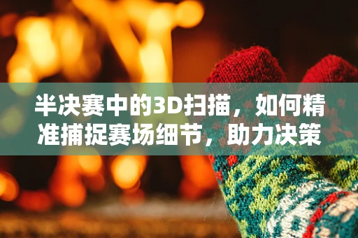 半决赛中的3D扫描，如何精准捕捉赛场细节，助力决策？