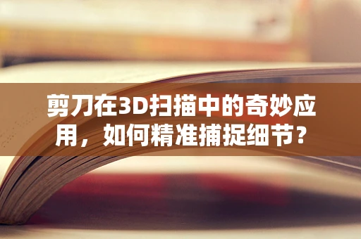 剪刀在3D扫描中的奇妙应用，如何精准捕捉细节？