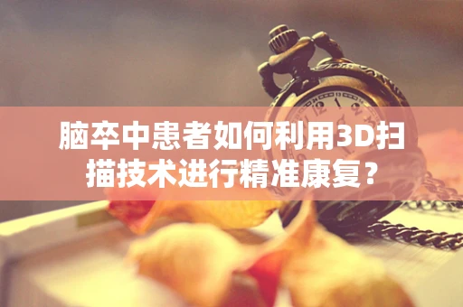 脑卒中患者如何利用3D扫描技术进行精准康复？
