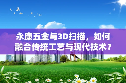 永康五金与3D扫描，如何融合传统工艺与现代技术？