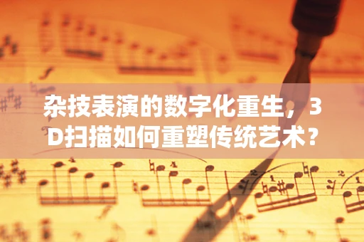 杂技表演的数字化重生，3D扫描如何重塑传统艺术？