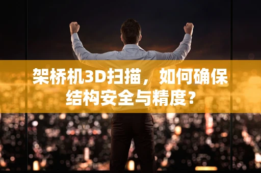 架桥机3D扫描，如何确保结构安全与精度？