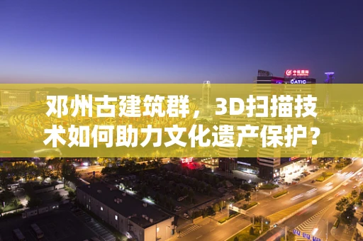 邓州古建筑群，3D扫描技术如何助力文化遗产保护？