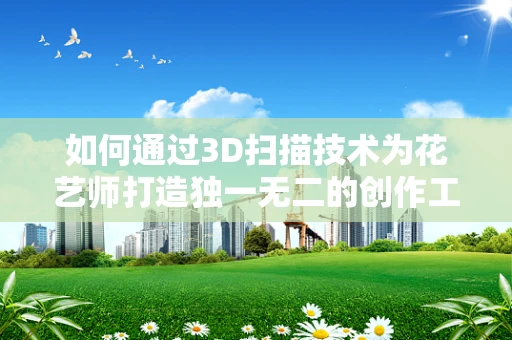 如何通过3D扫描技术为花艺师打造独一无二的创作工具？