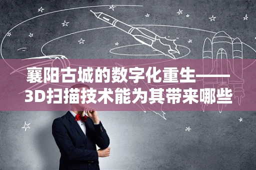 襄阳古城的数字化重生——3D扫描技术能为其带来哪些新机遇？