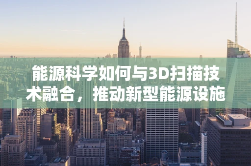 能源科学如何与3D扫描技术融合，推动新型能源设施的精准设计与优化？
