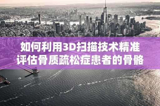 如何利用3D扫描技术精准评估骨质疏松症患者的骨骼结构变化？