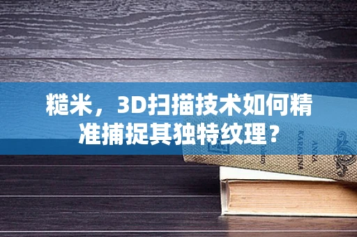 糙米，3D扫描技术如何精准捕捉其独特纹理？