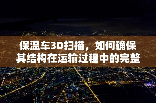 保温车3D扫描，如何确保其结构在运输过程中的完整性？