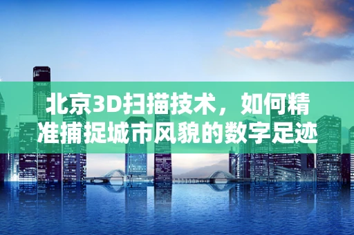 北京3D扫描技术，如何精准捕捉城市风貌的数字足迹？
