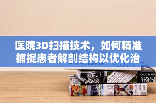 医院3D扫描技术，如何精准捕捉患者解剖结构以优化治疗？