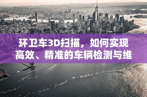 环卫车3D扫描，如何实现高效、精准的车辆检测与维护？