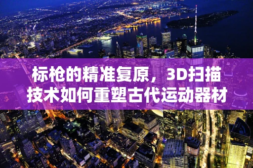 标枪的精准复原，3D扫描技术如何重塑古代运动器材的辉煌？