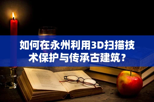 如何在永州利用3D扫描技术保护与传承古建筑？