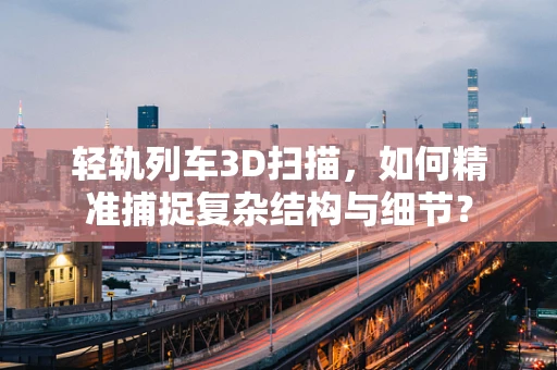 轻轨列车3D扫描，如何精准捕捉复杂结构与细节？
