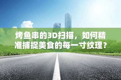 烤鱼串的3D扫描，如何精准捕捉美食的每一寸纹理？