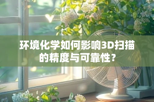 环境化学如何影响3D扫描的精度与可靠性？