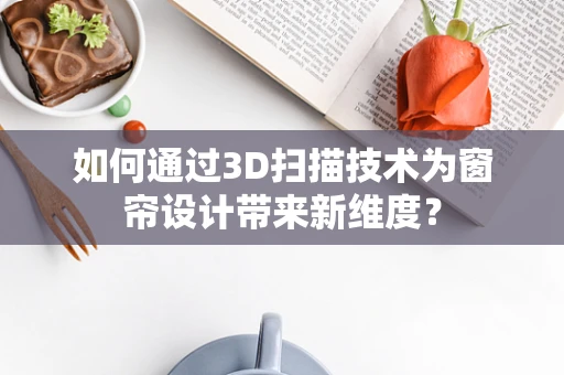 如何通过3D扫描技术为窗帘设计带来新维度？