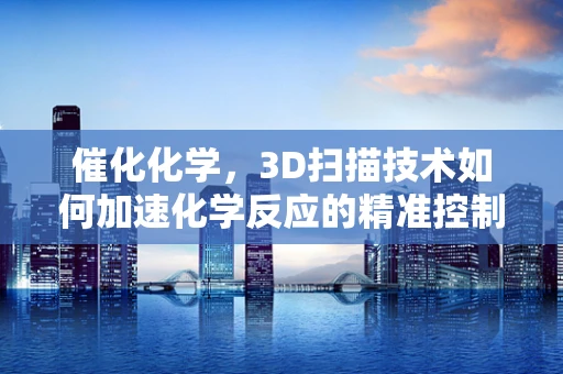 催化化学，3D扫描技术如何加速化学反应的精准控制？