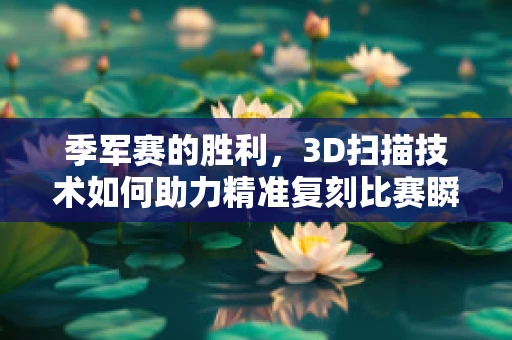 季军赛的胜利，3D扫描技术如何助力精准复刻比赛瞬间？