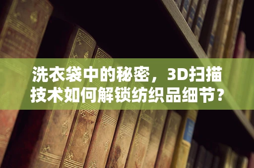 洗衣袋中的秘密，3D扫描技术如何解锁纺织品细节？