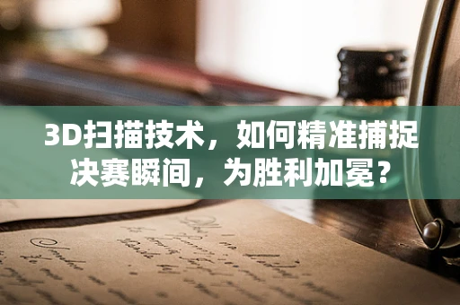 3D扫描技术，如何精准捕捉决赛瞬间，为胜利加冕？