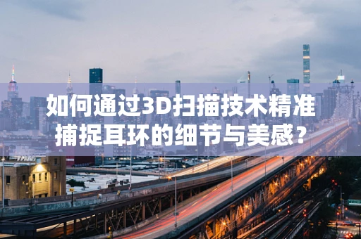 如何通过3D扫描技术精准捕捉耳环的细节与美感？