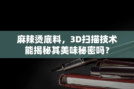 麻辣烫底料，3D扫描技术能揭秘其美味秘密吗？