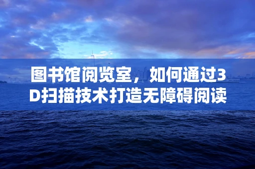 图书馆阅览室，如何通过3D扫描技术打造无障碍阅读环境？