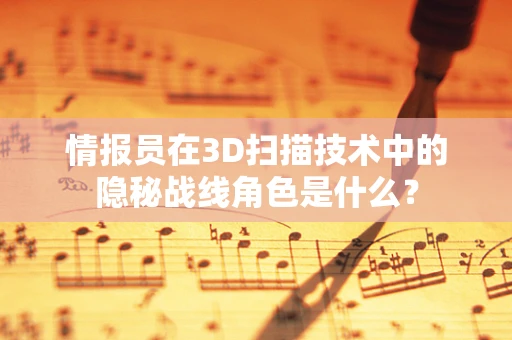 情报员在3D扫描技术中的隐秘战线角色是什么？