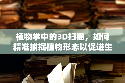 植物学中的3D扫描，如何精准捕捉植物形态以促进生物多样性研究？