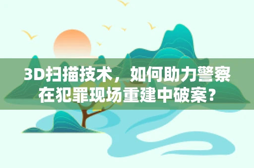3D扫描技术，如何助力警察在犯罪现场重建中破案？