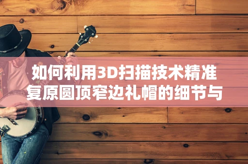 如何利用3D扫描技术精准复原圆顶窄边礼帽的细节与质感？