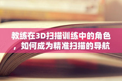 教练在3D扫描训练中的角色，如何成为精准扫描的导航者？