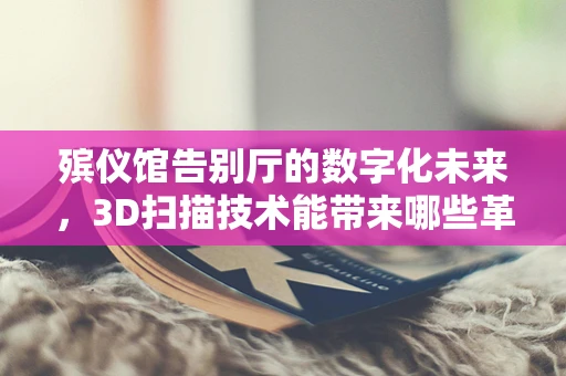 殡仪馆告别厅的数字化未来，3D扫描技术能带来哪些革新？