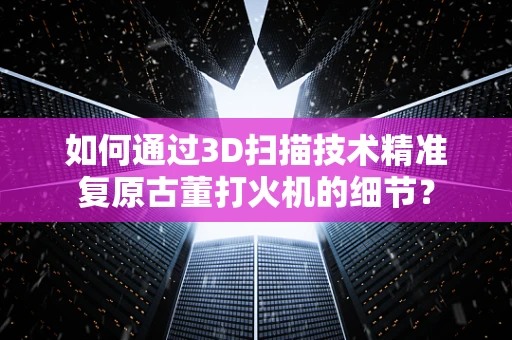 如何通过3D扫描技术精准复原古董打火机的细节？