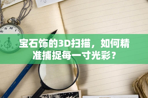 宝石饰的3D扫描，如何精准捕捉每一寸光彩？