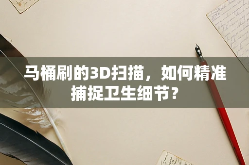 马桶刷的3D扫描，如何精准捕捉卫生细节？