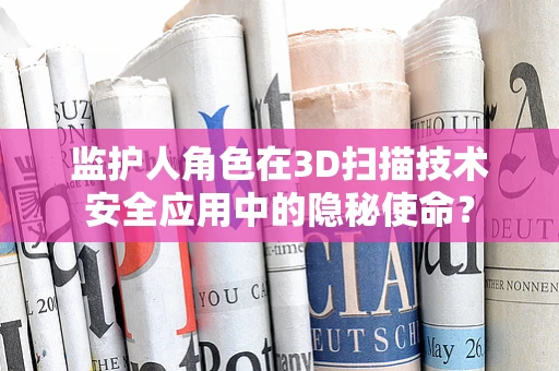 监护人角色在3D扫描技术安全应用中的隐秘使命？