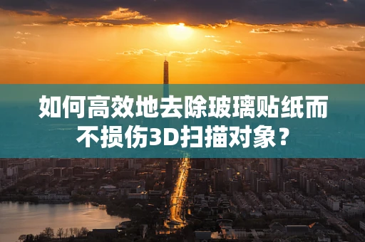 如何高效地去除玻璃贴纸而不损伤3D扫描对象？