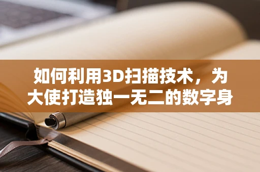 如何利用3D扫描技术，为大使打造独一无二的数字身份？