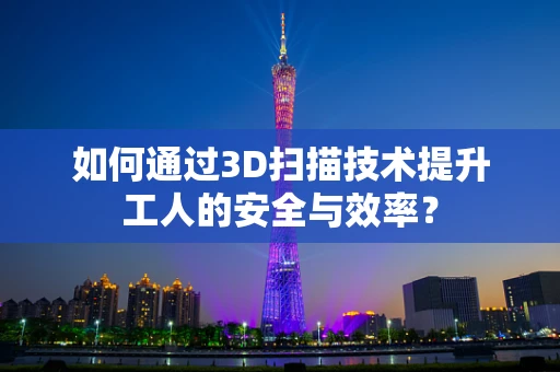 如何通过3D扫描技术提升工人的安全与效率？
