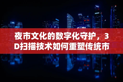 夜市文化的数字化守护，3D扫描技术如何重塑传统市集的未来？