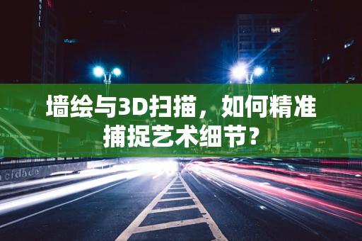 墙绘与3D扫描，如何精准捕捉艺术细节？