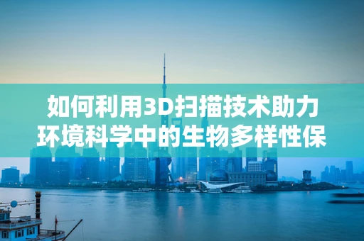 如何利用3D扫描技术助力环境科学中的生物多样性保护？